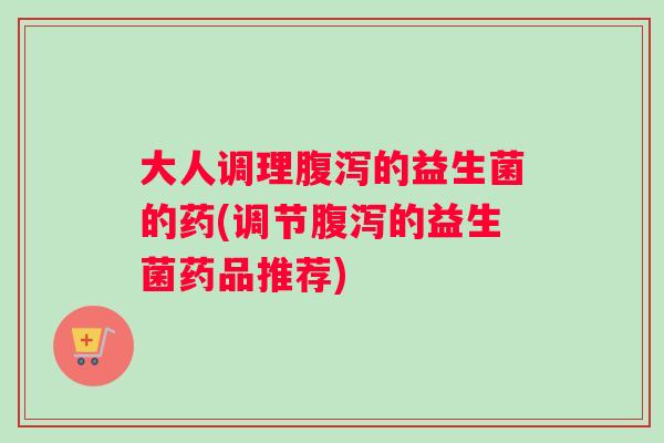 大人调理腹泻的益生菌的药(调节腹泻的益生菌药品推荐) 大人调理腹泻的益生菌的药(调节腹泻的益生菌药品推荐)