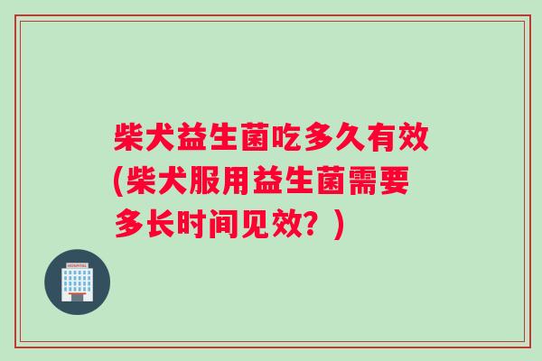 柴犬益生菌吃多久有效(柴犬服用益生菌需要多长时间见效？)