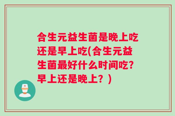 合生元益生菌是晚上吃还是早上吃(合生元益生菌最好什么时间吃?早上还是晚上?) 合生元益生菌是晚上吃还是早上吃(合生元益生菌最好什么时间吃?早上还是晚上?)