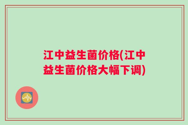 江中益生菌价格(江中益生菌价格大幅下调) 江中益生菌价格(江中益生菌价格大幅下调)