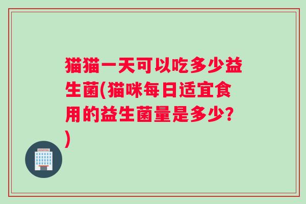 猫猫一天可以吃多少益生菌(猫咪每日适宜食用的益生菌量是多少?) 猫猫一天可以吃多少益生菌(猫咪每日适宜食用的益生菌量是多少?)