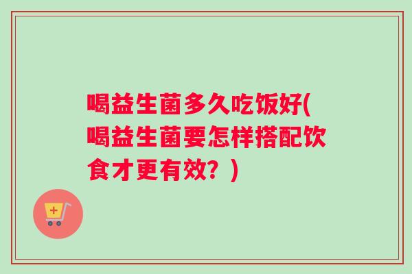 喝益生菌多久吃饭好(喝益生菌要怎样搭配饮食才更有效?) 喝益生菌多久吃饭好(喝益生菌要怎样搭配饮食才更有效?)
