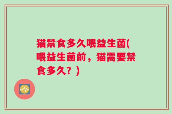 猫禁食多久喂益生菌(喂益生菌前，猫需要禁食多久？)