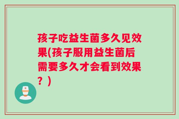 孩子吃益生菌多久见效果(孩子服用益生菌后需要多久才会看到效果？)