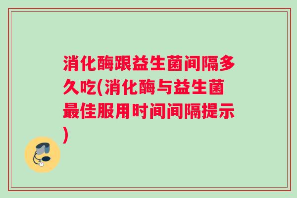 消化酶跟益生菌间隔多久吃(消化酶与益生菌最佳服用时间间隔提示)