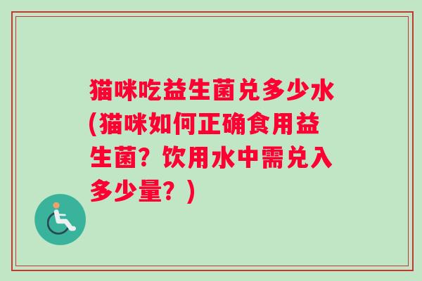 猫咪吃益生菌兑多少水(猫咪如何正确食用益生菌？饮用水中需兑入多少量？)