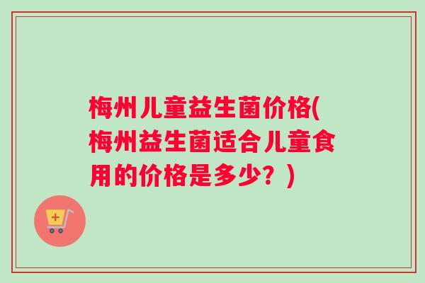 梅州儿童益生菌价格(梅州益生菌适合儿童食用的价格是多少？)