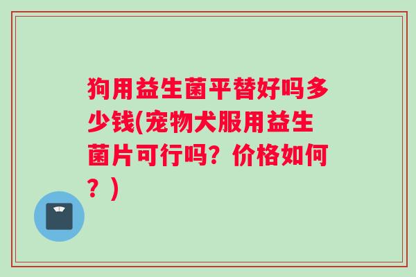 狗用益生菌平替好吗多少钱(宠物犬服用益生菌片可行吗？价格如何？)