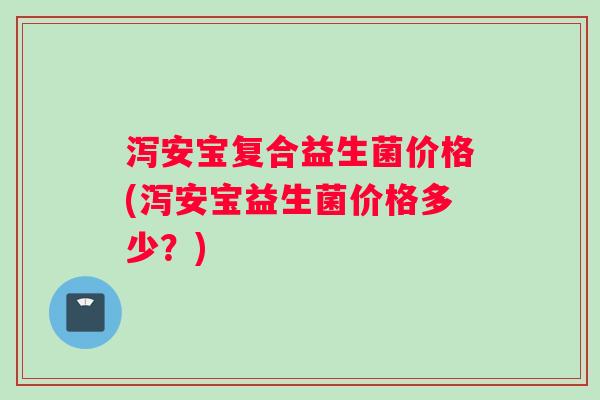 泻安宝复合益生菌价格(泻安宝益生菌价格多少?) 泻安宝复合益生菌价格(泻安宝益生菌价格多少?)