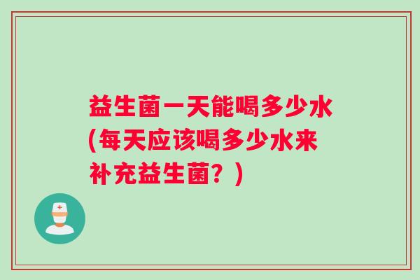 益生菌一天能喝多少水(每天应该喝多少水来补充益生菌？)