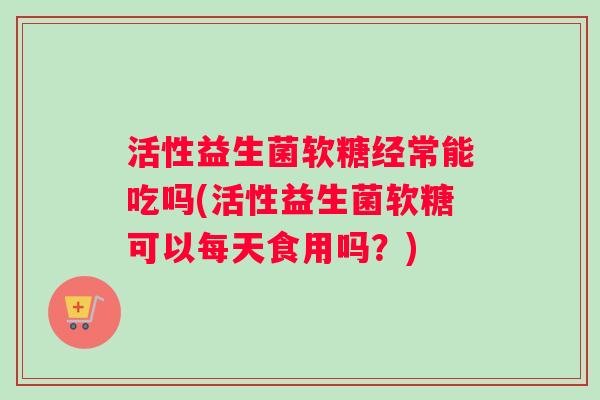 活性益生菌软糖经常能吃吗(活性益生菌软糖可以每天食用吗？)