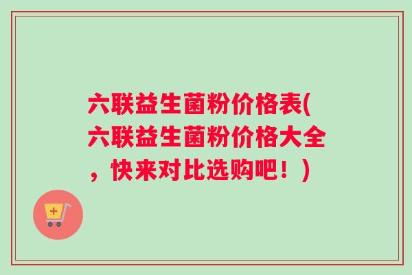 六联益生菌粉价格表(六联益生菌粉价格大全，快来对比选购吧！)