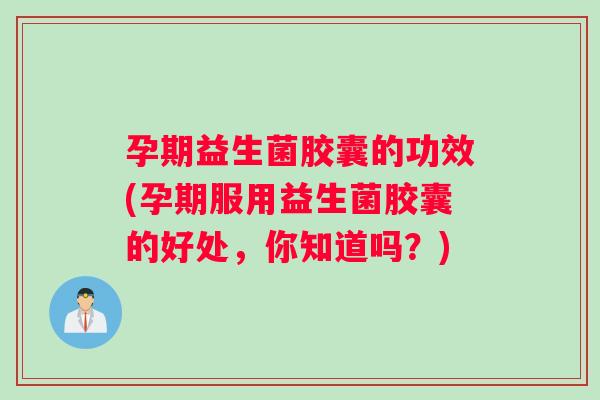 孕期益生菌胶囊的功效(孕期服用益生菌胶囊的好处，你知道吗？)