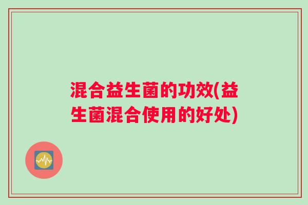 混合益生菌的功效(益生菌混合使用的好处) 混合益生菌的功效(益生菌混合使用的好处)