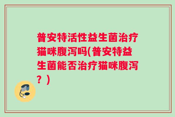 普安特活性益生菌治疗猫咪腹泻吗(普安特益生菌能否治疗猫咪腹泻？)