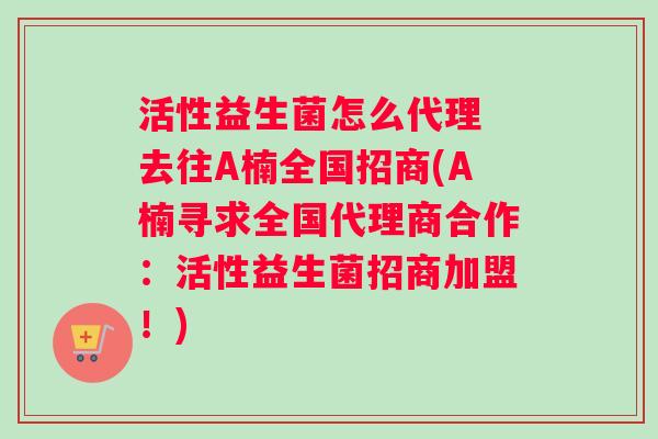 活性益生菌怎么代理 去往A楠全国招商(A楠寻求全国代理商合作：活性益生菌招商加盟！)