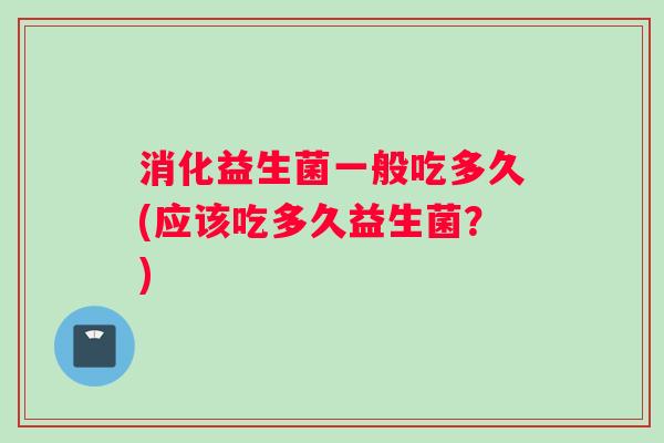 消化益生菌一般吃多久(应该吃多久益生菌？)
