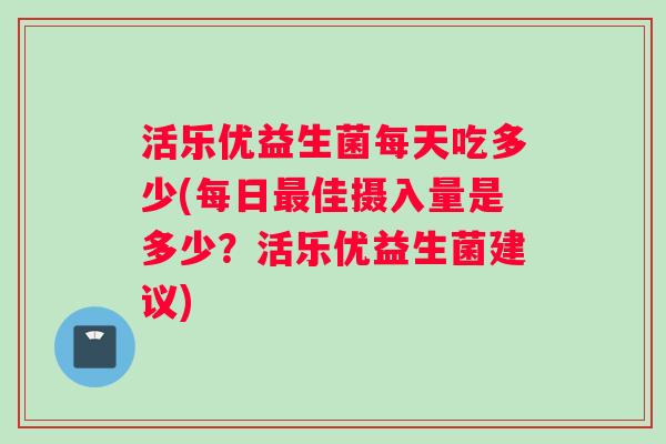 活乐优益生菌每天吃多少(每日佳摄入量是多少？活乐优益生菌建议)