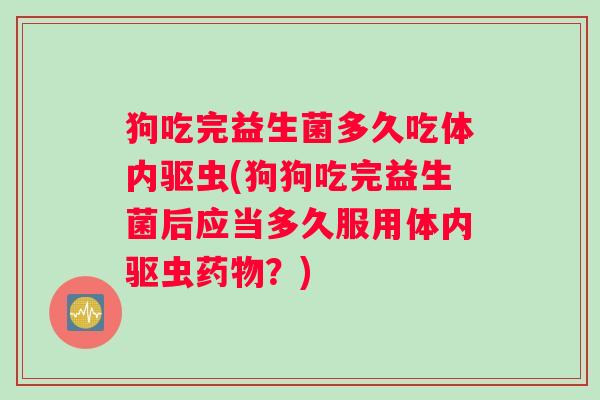 狗吃完益生菌多久吃体内驱虫(狗狗吃完益生菌后应当多久服用体内驱虫药物？)