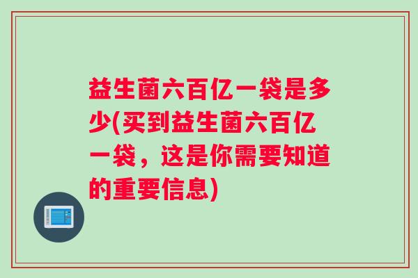 益生菌六百亿一袋是多少(买到益生菌六百亿一袋，这是你需要知道的重要信息)