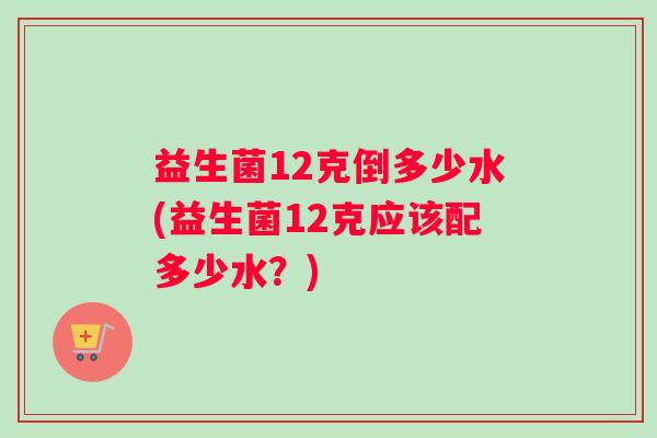 益生菌12克倒多少水(益生菌12克应该配多少水？)