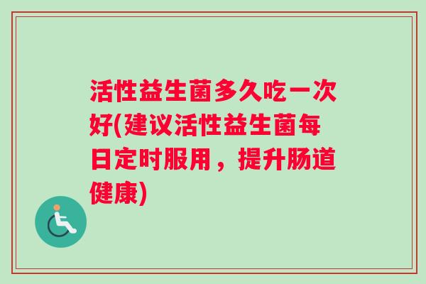 活性益生菌多久吃一次好(建议活性益生菌每日定时服用，提升肠道健康)
