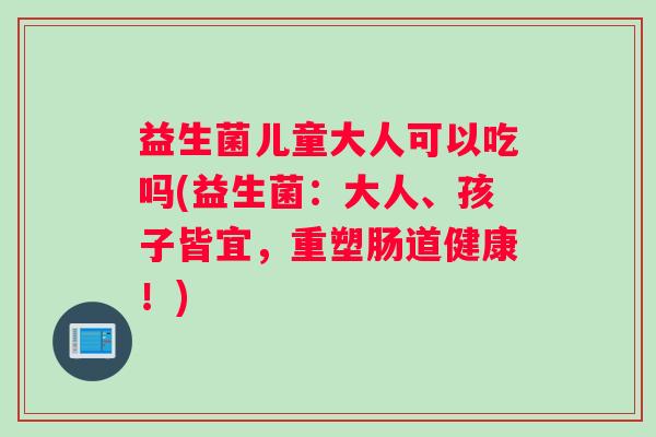 益生菌儿童大人可以吃吗(益生菌：大人、孩子皆宜，重塑肠道健康！)