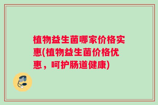 植物益生菌哪家价格实惠(植物益生菌价格优惠，呵护肠道健康)