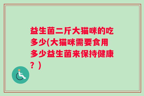 益生菌二斤大猫咪的吃多少(大猫咪需要食用多少益生菌来保持健康?) 益生菌二斤大猫咪的吃多少(大猫咪需要食用多少益生菌来保持健康?)