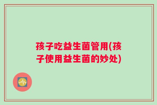 孩子吃益生菌管用(孩子使用益生菌的妙处)