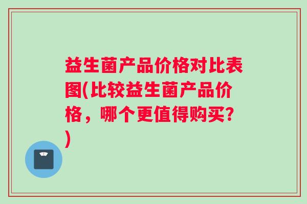 益生菌产品价格对比表图(比较益生菌产品价格，哪个更值得购买？)