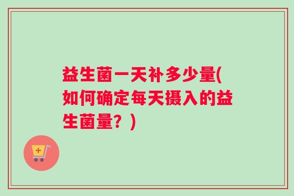 益生菌一天补多少量(如何确定每天摄入的益生菌量？)