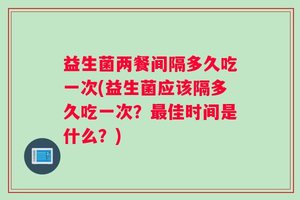 益生菌两餐间隔多久吃一次(益生菌应该隔多久吃一次？最佳时间是什么？)