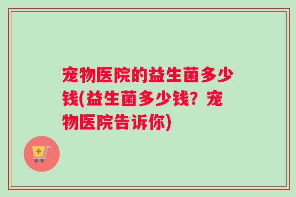 宠物医院的益生菌多少钱(益生菌多少钱？宠物医院告诉你)