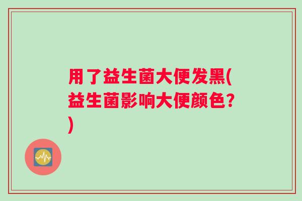 用了益生菌大便发黑(益生菌影响大便颜色？)