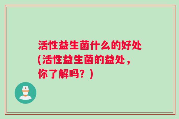 活性益生菌什么的好处(活性益生菌的益处，你了解吗？)
