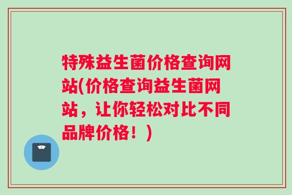 特殊益生菌价格查询网站(价格查询益生菌网站，让你轻松对比不同品牌价格！)