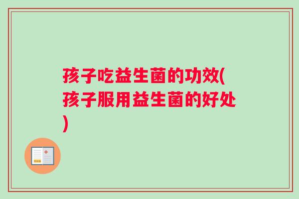 孩子吃益生菌的功效(孩子服用益生菌的好处)