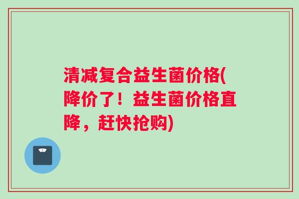 清减复合益生菌价格(降价了！益生菌价格直降，赶快抢购)