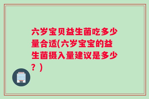 六岁宝贝益生菌吃多少量合适(六岁宝宝的益生菌摄入量建议是多少？)