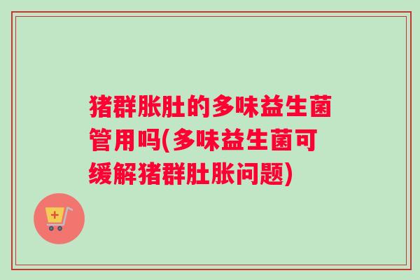 猪群胀肚的多味益生菌管用吗(多味益生菌可缓解猪群肚胀问题)