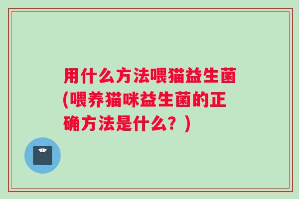 用什么方法喂猫益生菌(喂养猫咪益生菌的正确方法是什么？)
