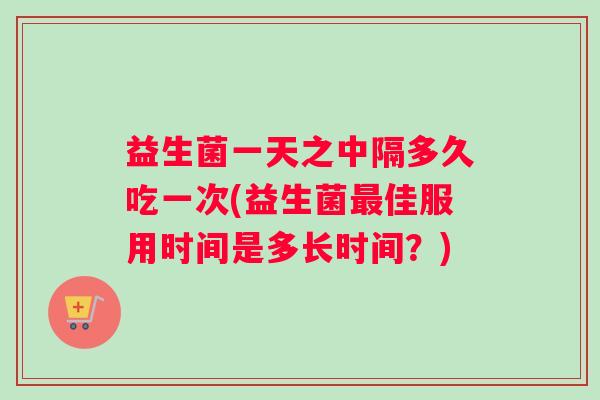 益生菌一天之中隔多久吃一次(益生菌佳服用时间是多长时间？)