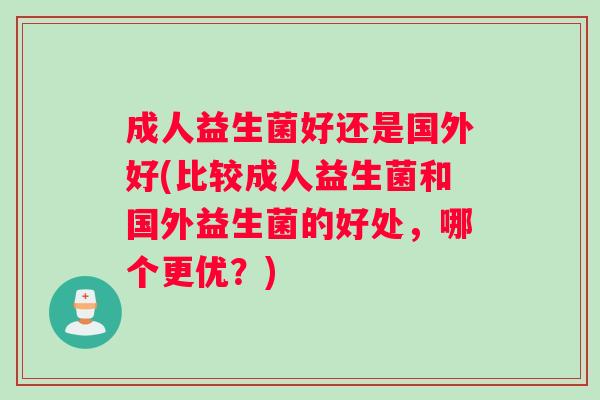 成人益生菌好还是国外好(比较成人益生菌和国外益生菌的好处，哪个更优？)