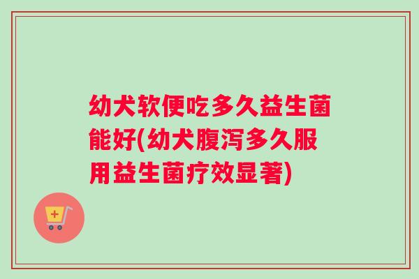 幼犬软便吃多久益生菌能好(幼犬多久服用益生菌疗效显著)
