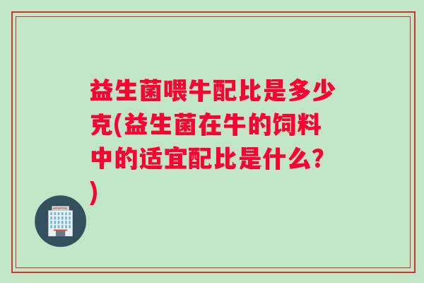 益生菌喂牛配比是多少克(益生菌在牛的饲料中的适宜配比是什么？)