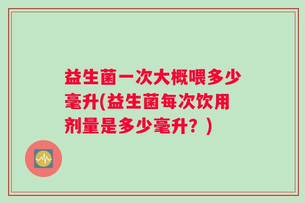益生菌一次大概喂多少毫升(益生菌每次饮用剂量是多少毫升?) 益生菌一次大概喂多少毫升(益生菌每次饮用剂量是多少毫升?)