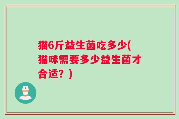 猫6斤益生菌吃多少(猫咪需要多少益生菌才合适？)