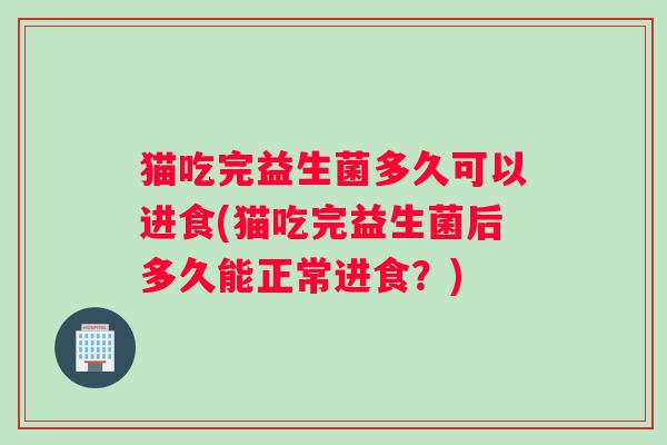 猫吃完益生菌多久可以进食(猫吃完益生菌后多久能正常进食?) 猫吃完益生菌多久可以进食(猫吃完益生菌后多久能正常进食?)