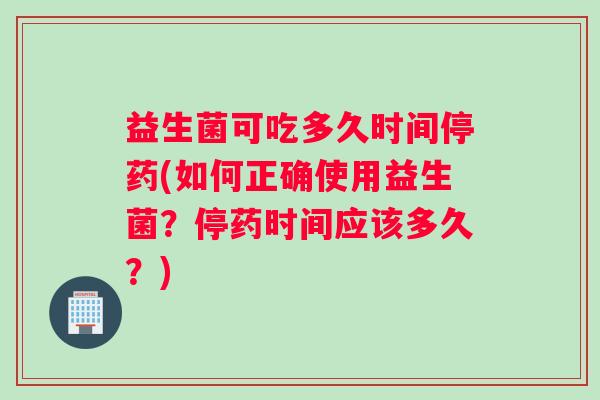 益生菌可吃多久时间停药(如何正确使用益生菌？停药时间应该多久？)